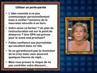 Utiliser un porte-parole

• L’idée consiste à ne pas
  communiquer personnellement
  mais à confier l’annonce de la
  mauvaise nouvelle à un tiers.
• Votre usine va fermer ? Un plan de
  restructuration est sur le point de
  démarrer ? Une OPA est prévue
  pour le week-end prochain?
• Faites confiance aux journalistes
  qui excellent dans ce rôle
• Ils ne garantissent pas la résolution
  de la crise mais vous assurent
  quelques heures de répit…
• Mais vous prenez le risque de ne
  pas contrôler votre discours…
 