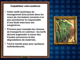 Culpabiliser votre audience

• Cette vieille technique de
  management (très prisée dans les
  cours de récréation) consiste à ne
  pas sanctionner le responsable
  d’une faute mais tous ses
  congénères.
• Prenons pour exemple les réseaux
  de transports en commun : les tarifs
  doivent augmenter à cause des
  fraudes excessives et des
  dégradations de matériels.
• Tout le monde paye pour quelques
  malintentionnés.
 