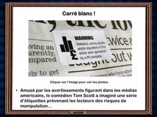 Carré blanc !




               Cliquer sur l’image pour voir les photos

• Amusé par les avertissements figurant dans les médias
  américains, le comédien Tom Scott a imaginé une série
  d’étiquettes prévenant les lecteurs des risques de
  manipulation…
 