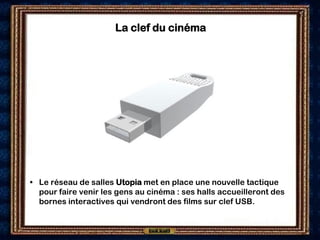 La clef du cinéma




• Le réseau de salles Utopia met en place une nouvelle tactique
  pour faire venir les gens au cinéma : ses halls accueilleront des
  bornes interactives qui vendront des films sur clef USB.
 