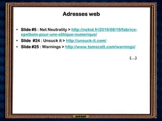 Adresses web

• Slide #5 : Net Neutrality > http://nekid.fr/2010/08/18/fabrice-
  epelboin-pour-une-ethique-numerique/
• Slide #24 : Unsuck it > http://unsuck-it.com/
• Slide #25 : Warnings > http://www.tomscott.com/warnings/

                                                            (…)
 