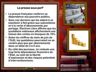 La presse sous perf’

• La presse française renforce sa
  dépendance aux pouvoirs publics.
• Sans ces derniers qui les aident à se
  maintenir à flot grâce aux subventions
  et à la vente d’abonnements par
  portage, Electron Libre affirme que les
  quotidiens nationaux afficheraient une
  baisse des ventes en kiosques de 10%.
• Selon les chiffres du mois de juin de
  l’OJD, les quotidiens pourraient ne se
  vendre plus que par abonnements
  dans un délai de 3 à 5 ans.
• Du côté des journaux, on redoute une
  trop forte dépendance financière de
  l’État, au nom de la liberté
  d’expression et des risques potentiels
  d’interventionnisme.
 