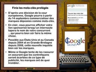 Finis les mots-clés protégés
• D’après une décision de la cour
  européenne, Google pourra à partir
  du 14 septembre commercialiser des
  marques déposées comme mots-clés.
• En clair, vous pourrez afficher votre
  lien sponsorisé lorsqu’un internaute
  tapera le nom de votre concurrent
  …qui pourra bien sûr faire la même
  chose.
• Possible aux États-Unis et au Canada
  depuis 2004 et en Grande-Bretagne
  depuis 2008, cette nouvelle inquiète
  bien sûr les marques.
• Même si Google tente de les rassurer
  en assurant que les contrefaçons
  seront écartées de ce type de
  publicité, les marques ont de quoi
  trembler.
 