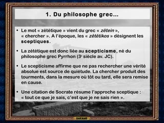 1. Du philosophe grec…
• Le mot « zététique » vient du grec « zêtein »,
« chercher ». A l’époque, les « zêtêtikos » désignent les
sceptiques.
• La zététique est donc liée au scepticisme, né du
philosophe grec Pyrrhon (3e
siècle av. JC).
• Le scepticisme affirme que ne pas rechercher une vérité
absolue est source de quiétude. La chercher produit des
tourments, dans la mesure où tôt ou tard, elle sera remise
en cause.
• Une citation de Socrate résume l’approche sceptique :
« tout ce que je sais, c’est que je ne sais rien ».
 