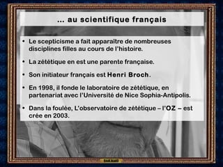 … au scientifique français
• Le scepticisme a fait apparaître de nombreuses
disciplines filles au cours de l’histoire.
• La zététique en est une parente française.
• Son initiateur français est Henri Broch.
• En 1998, il fonde le laboratoire de zététique, en
partenariat avec l’Université de Nice Sophia-Antipolis.
• Dans la foulée, L’observatoire de zététique – l’OZ – est
crée en 2003.
 