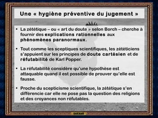 Une « hygiène préventive du jugement »
• La zététique – ou « art du doute » selon Borch – cherche à
fournir des explications rationnelles aux
phénomènes paranormaux.
• Tout comme les sceptiques scientifiques, les zététiciens
s’appuient sur les principes de doute cartésien et de
réfutabilité de Karl Popper.
• La réfutabilité considère qu’une hypothèse est
attaquable quand il est possible de prouver qu’elle est
fausse.
• Proche du scepticisme scientifique, la zététique s’en
différencie car elle ne pose pas la question des religions
et des croyances non réfutables.
 