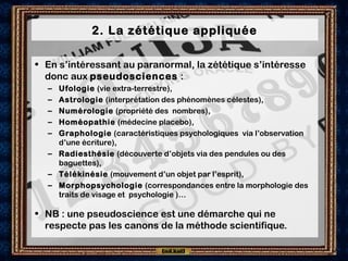 2. La zététique appliquée
• En s’intéressant au paranormal, la zététique s’intéresse
donc aux pseudosciences :
– Ufologie (vie extra-terrestre),
– Astrologie (interprétation des phénomènes célestes),
– Numérologie (propriété des nombres),
– Homéopathie (médecine placebo),
– Graphologie (caractéristiques psychologiques via l’observation
d’une écriture),
– Radiesthésie (découverte d’objets via des pendules ou des
baguettes),
– Télékinésie (mouvement d’un objet par l’esprit),
– Morphopsychologie (correspondances entre la morphologie des
traits de visage et  psychologie )…
• NB : une pseudoscience est une démarche qui ne
respecte pas les canons de la méthode scientifique.
 