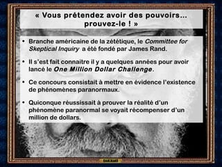 « Vous prétendez avoir des pouvoirs…
prouvez-le ! »
• Branche américaine de la zététique, le Committee for
Skeptical Inquiry a été fondé par James Rand.
• Il s’est fait connaitre il y a quelques années pour avoir
lancé le One Million Dollar Challenge.
• Ce concours consistait à mettre en évidence l’existence
de phénomènes paranormaux.
• Quiconque réussissait à prouver la réalité d’un
phénomène paranormal se voyait récompenser d’un
million de dollars.
 