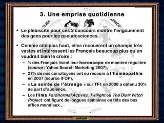 3. Une emprise quotidienne
• Le plébiscite pour ces 2 concours montre l’engouement
des gens pour les pseudosciences.
• Comme cité plus haut, elles recouvrent un champs très
vastes et intéressent les Français beaucoup plus qu’on
voudrait bien le croire :
– ¼ des Français lisent leur horoscope de manière régulière
(source : Yahoo Search Marketing 2007),
– 27% de nos concitoyens ont eu recours à l’homéopathie
en 2007 (source IFOP),
– « La soirée de l’étrange » sur TF1 en 2008 a obtenu 30%
de part d’audience,
– Les films Paranormal Activity, Twilight ou The Blair Witch
Project ont figuré de longues semaines en tête des box
office mondiaux…
 