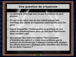 Une question de croyances
• La zététique interroge tout ce que la science ne peut
prouver.
• Ce qui ne lui retire rien de son intérêt puisqu’elle
interroge des objets et croyances importantes pour les
gens.
• Faut-il disqualifier l’homéopathie au prétexte de son
statut de pseudoscience alors qu’elle peut fonctionner
dans certains cas?
• Que penser des extra-terrestres? Est-il possible
d’interdire aux gens d’y croire sous prétexte que la
science ne reconnait pas l’ufologie comme telle (malgré
les efforts financiers déployés pour identifier des formes
de vie dans l’espace) ?
 