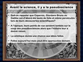 Avant la science, il y a la pseudoscience
• Doit-on rappeler que Copernic, Giordano Bruno ou
Galilée ont d’abord été taxés de folie et même persécutés
lors de leurs découvertes scientifiques?
• A l’époque, leurs points de vue seraient tombés sur le
coup des pseudosciences alors que l’histoire leur a
donné raison.
• La zététique donne une chance aux idées folles.
• Folles aujourd’hui mais peut-être approuvées demain.
 