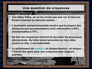 Une question de croyances
• Ces idées folles, on ne les croise pas que sur d’obscurs
forums internet ou dans les sectes…
• L’économie comportementale montre que la plupart des
décisions des consommateurs sont rationnelles à 30%,
émotionnelles à 70%.
• De fait, les croyances rentrent en jeu dans les processus
décisionnels. Qu’elles soient prouvées ou non, elles
jouent un rôle, c’est indéniable.
• Le pullulement de rumeurs et hoaxes montre – et moque –
l’intérêt des gens pour ces croyances pas toujours
avérées.
 