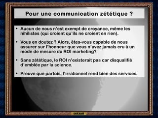 Pour une communication zététique ?
• Aucun de nous n’est exempt de croyance, même les
nihilistes (qui croient qu’ils ne croient en rien).
• Vous en doutez ? Alors, êtes-vous capable de nous
assurer sur l’honneur que vous n’avez jamais cru à un
mode de mesure du ROI marketing?
• Sans zététique, le ROI n’existerait pas car disqualifié
d’emblée par la science.
• Preuve que parfois, l’irrationnel rend bien des services.
 