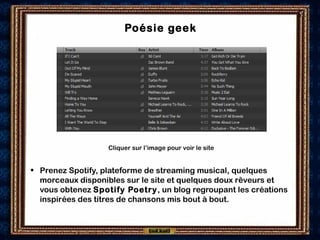 Poésie geek
• Prenez Spotify, plateforme de streaming musical, quelques
morceaux disponibles sur le site et quelques doux rêveurs et
vous obtenez Spotify Poetry, un blog regroupant les créations
inspirées des titres de chansons mis bout à bout.
Cliquer sur l’image pour voir le site
 