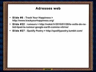 Adresses web
• Slide #6 : Track Your Happiness >
http://www.trackyourhappiness.org/
• Slide #22 : rumeurs > http://nekid.fr/2010/01/28/le-veille-de-ne-
kid-lipad-la-rumeur-google-earth-comme-vitrine/
• Slide #27 : Spotify Poetry > http://spotifypoetry.tumblr.com/
 