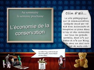 Au sommaireAu sommaire
la semaine prochainela semaine prochaine
L’économie de laL’économie de la
conservationconservation
La veille n°154 a été écrite par
Anne Rivoallan, Xavier Modin
et Jean Allary
Clin d’œil…
Le site pédagogique
sur la communication
intégrée lancé par Né
Kid avec SciencesPo et
Dauphine se place dans
le top 10 des recherches
sur tous les grands
portails, dont n°1 sur
Yahoo et n°3 sur Bing,
et ce sans un seul euro
en achat de mots-clés !
205€
dans la
cagnotte
ilétrisme
 