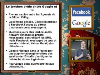 Le torchon brûle entre Google et
FB
• Rien ne va plus entre les 2 géants de
la Silicon Valley.
• La semaine passée, Google interdisait
à Facebook l’accès au carnet
d’adresses de sa messagerie.
• Quelques jours plus tard, le social
network annonce sa propre
messagerie, centralisant les SMS,
mails Facebook, messages de chat et
e-mails (Hotmail, Yahoo, Gmail) des
utilisateurs.
• Google réplique dans la foulée par
une augmentation généralisée des
salaires de 10% afin d’endiguer la
débauche de ses ingénieurs.
• Pourvu que cette guerre profite aux
utilisateurs…
 