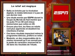Le relief est magique
• Battu en brèche par la révolution
digitale, le média télévision n’a pas dit
son dernier mot.
• Une étude menée par ESPN durant la
Coupe du Monde de foot montre que
les pubs TV en 3D sont mieux
mémorisées que celles en 2D.
• Encore plus fort, les films en reliefs
sont plus appréciés et doublent les
intentions d’achat.
• Ces bons résultats impactent même le
programme télévisé, préféré en relief.
• Modeste, un des responsables de la
chaîne reconnaît qu’il ne connaît pas
le poids du caractère innovant de la
3D dans les résultats de l’étude.
 