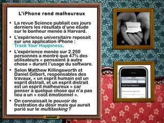 L’iPhone rend malheureux
• La revue Science publiait ces jours
derniers les résultats d’une étude
sur le bonheur menée à Harvard.
• L’expérience universitaire reposait
sur une application iPhone :
Track Your Happiness.
• L’expérience menée sur 2.250
personnes a montré que 47% des
utilisateurs « pensaient à autre
chose » durant l’usage du software.
• Selon Matthew Killingsworth et
Daniel Gilbert, responsables des
travaux, « un esprit humain est un
esprit distrait, et un esprit distrait
est un esprit malheureux » car
penser à quelque chose qui n’a pas
lieu a un « coût émotionnel ».
• On connaissait le pouvoir de
frustration du désir mais qui aurait
parié sur le multitasking ?
 