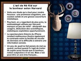 L’œil de Né Kid sur
le bonheur selon Harvard
• Voila une étude qui a tout pour rendre
heureux : une promesse singulière, une
caution solide et une grosse couverture
médiatique.
• Pourtant, en y regardant de plus près, la
méthodologie utilisée par Harvard
manque un peu de relief : déclaratif des
usagers, déduction des scientifiques,
statistiques exploitées opportunément.
• La spectaculaire théorie du iPhone
rendant malheureux illustre également
le contraste entre la facilité de récolte
de données et la difficulté à extraire une
information sensée.
• Un peu de quali ne fait jamais de mal au
quanti, surtout quand il s’agit de traiter
de sujets aussi lourds que le bonheur,
notion subjective s’il en est. Mais c’est
peut-être un avis très français…
 