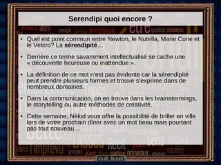 Serendipi quoi encore ? Quel est point commun entre Newton, le Nutella, Marie Curie et le Velcro? La  sérendipité … Derrière ce terme savamment intellectualisé se cache une « découverte heureuse ou inattendue ».  La définition de ce mot n’est pas évidente car la sérendipité peut prendre plusieurs formes et trouve s’exprime dans de nombreux domaines. Dans la communication, on en trouve dans les brainstormings, le storytelling ou autre méthodes de créativité. Cette semaine, Nékid vous offre la possibilité de briller en ville lors de votre prochain dîner avec un mot beau mais pourtant pas tout nouveau… 