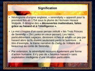 Signification Néologisme d’origine anglaise, « serendipity » apparaît pour la première fois en 1754 sous la plume de l’écrivain Horace Walpole. Il désigne des  « découvertes inattendues, faites grâce au hasard et à l’intelligence ».  Le mot s’inspire d’un conte persan intitulé « les Trois Princes de Serendip » (Sri Lanka en vieux persan). Les héros, particulièrement sagaces, devinrent riches et adulés un peu par hasard alors qu’ils étaient seulement partis à l’aventure… A titre d’exemple, la trame narrative du Zadig de Voltaire doit beaucoup au conte de Serendip.  Par extension, la sérendipité recouvre également une forme d’action humaine. Il n’y pas de « heureux hasard » sans exploitation intelligente d’une situation particulière. 
