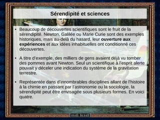 Sérendipité et sciences Beaucoup de découvertes scientifiques sont le fruit de la sérendipité. Newton, Galilée ou Marie Curie sont des exemples historiques, mais au-delà du hasard, leur  ouverture aux expériences  et aux idées inhabituelles ont conditionné ces découvertes.  A titre d’exemple, des milliers de gens avaient déjà vu tomber des pommes avant Newton. Seul un scientifique à l’esprit alerte pouvait y déceler une indication du système de la gravitation terrestre. Représentée dans d’innombrables disciplines allant de l’histoire à la chimie en passant par l’astronomie ou la sociologie, la sérendipité peut être envisagée sous plusieurs formes. En voici quatre. 