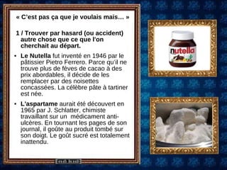 « C’est pas ça que je voulais mais… » 1 / Trouver par hasard (ou accident) autre chose que ce que l'on cherchait au départ. Le Nutella  fut inventé en 1946 par le pâtissier Pietro Ferrero. Parce qu’il ne trouve plus de fèves de cacao à des prix abordables, il décide de les remplacer par des noisettes concassées. La célèbre pâte à tartiner est née.  L'aspartame  aurait été découvert en 1965 par J. Schlatter, chimiste travaillant sur un  médicament anti-ulcères. En tournant les pages de son journal, il goûte au produit tombé sur son doigt. Le goût sucré est totalement inattendu. 