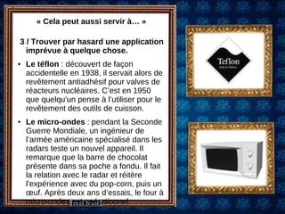« Cela peut aussi servir à… » 3 / Trouver par hasard une application imprévue à quelque chose.  Le téflon  : découvert de façon accidentelle en 1938, il servait alors de revêtement antiadhésif pour valves de réacteurs nucléaires. C’est en 1950 que quelqu'un pense à l’utiliser pour le revêtement des outils de cuisson.  Le micro-ondes  : pendant la Seconde Guerre Mondiale, un ingénieur de l’armée américaine spécialisé dans les radars teste un nouvel appareil. Il remarque que la barre de chocolat présente dans sa poche a fondu. Il fait la relation avec le radar et réitère l'expérience avec du pop-corn, puis un œuf. Après deux ans d’essais, le four à micro-ondes est opérationnel. 