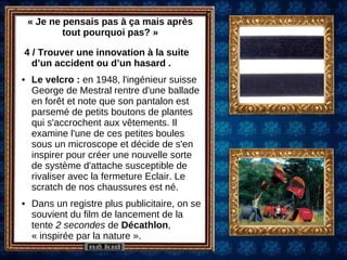 « Je ne pensais pas à ça mais après tout pourquoi pas? » 4 / Trouver une innovation à la suite d’un accident ou d’un hasard .  Le velcro :  en 1948, l'ingénieur suisse George de Mestral rentre d'une ballade en forêt et note que son pantalon est parsemé de petits boutons de plantes qui s'accrochent aux vêtements. Il examine l'une de ces petites boules sous un microscope et décide de s'en inspirer pour créer une nouvelle sorte de système d'attache susceptible de rivaliser avec la fermeture Eclair. Le scratch de nos chaussures est né. Dans un registre plus publicitaire, on se souvient du film de lancement de la tente  2 secondes  de  Décathlon , « inspirée par la nature ». 