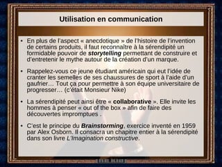 Utilisation en communication En plus de l’aspect « anecdotique » de l’histoire de l’invention de certains produits, il faut reconnaître à la sérendipité un formidable pouvoir de  storytelling  permettant de construire et d’entretenir le mythe autour de la création d’un marque. Rappelez-vous ce jeune étudiant américain qui eut l’idée de cranter les semelles de ses chaussures de sport à l’aide d’un gaufrier… Tout ça pour permettre à son équipe universitaire de progresser… (c’était Monsieur Nike) La sérendipité peut ainsi être «  collaborative  ». Elle invite les hommes à penser « out of the box » afin de faire des découvertes impromptues .  C’est le principe du  Brainstorming , exercice inventé en 1959 par Alex Osborn. Il consacra un chapitre entier à la sérendipité dans son livre  L'Imagination constructive .  