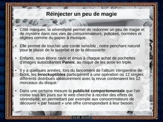 Réinjecter un peu de magie Côté marques, la sérendipité permet de redonner un peu de magie et de mystère dans nos vies de consommateurs, policées, normées et réglées comme du papier à musique. Elle permet de toucher une corde sensible : notre penchant naturel pour le plaisir de la surprise et de la découverte. Enfants, nous étions ravis et émus à chaque achat de pochettes d’images autocollantes  Panini , au risque de les avoir en triple.  Il y a quelques années, lors du lancement de l’album  Verspertine  de Björk, les  Inrockuptibles  participèrent à une opération où 12 singles différents distribués aléatoirement avec la revue contenaient les 12 morceaux du disque. Dans une certaine mesure la  publicité comportementale  que l’on croise tous les jours sur le web cherche à recréer des effets de sérendipité, en permettant par exemple aux consommateurs de découvrir « par hasard » une offre correspondant à leur besoin. 