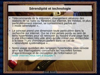 Sérendipité et technologie Télécommande de la télévision, changement aléatoire des stations de sa radio ou flâneries sur internet, les médias, et plus particulièrement internet, se consomment parfois en « mode sérendipité ».. Le concept prend une dimension toute particulière dans la recherche sur internet. Qui ne s’est jamais perdu au sein de liens hypertextes pour se retrouver au hasard d'une page face à une information très utile alors qu’elle n’était pas recherchée à la base ? Les chercheurs parlent dans ce cas de « sérendipité systématique »…  Notre usage quotidien des langages hypertextes nous renvoie ainsi aux interrogations concernant les nouvelles formes d’apprentissage et de conception de l’information (cf.  veille Internet nous rant-il stupide? ) 