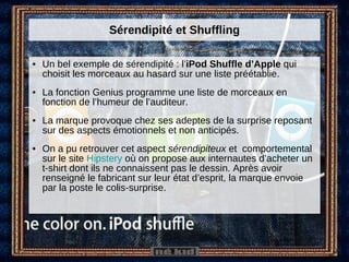 Sérendipité et Shuffling Un bel exemple de sérendipité : l’ iPod Shuffle d’Apple  qui choisit les morceaux au hasard sur une liste préétablie.  La fonction Genius programme une liste de morceaux en fonction de l’humeur de l’auditeur. La marque provoque chez ses adeptes de la surprise reposant sur des aspects émotionnels et non anticipés. On a pu retrouver cet aspect  sérendipiteux  et  comportemental sur le site  Hipstery  où on propose aux internautes d’acheter un t-shirt dont ils ne connaissent pas le dessin. Après avoir renseigné le fabricant sur leur état d’esprit, la marque envoie par la poste le colis-surprise. 