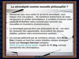 La sérendipité comme nouvelle philosophie ? Maintenant que vous savez ce qu’est la sérendipité, vous risquez d’en voir partout… De nombreux événements de notre vie peuvent se révéler sérendipiteux, à condition d’exercer notre créativité et d’affûter notre curiosité pour convertir nos trouvailles en inventions révolutionnaires.  La sérendipité pourrait être une philosophie de vie : voir dans les obstacles des opportunités, reconsidérer les choses établies, poétiser notre environnement cartésien… Un concept plébiscité par de nombreux artistes. Ainsi  Brian Eno  s’inspire en tirant les cartes intitulées  oblique strategies  tandsi que  Georges Harrison  composa  While my guitar gently weeps    à partir du  Yi Jing , concept oriental très très sérendipiteux. 