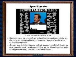 Speechbreaker Speechbreaker est un  mash-up  invitant les internautes à réécrire les discours des leaders politiques britanniques à partir d’une base de mots pré-enregistrés Compte tenu du faible répertoire alloué aux personnalités libérales, on peut en déduire que c’est le parti Libéral qui est à l’origine de ce projet, à quelques semaines des élections en Angleterre… Cliquer sur  l’image  pour accéder au site 