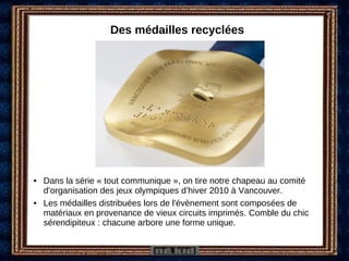 Des médailles recyclées Dans la série « tout communique », on tire notre chapeau au comité d’organisation des jeux olympiques d’hiver 2010 à Vancouver. Les médailles distribuées lors de l'évènement sont composées de matériaux en provenance de vieux circuits imprimés. Comble du chic sérendipiteux : chacune arbore une forme unique. 