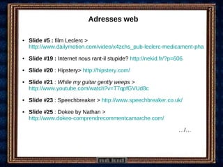Adresses web Slide #5 :  film Leclerc >  http://www.dailymotion.com/video/x4zchs_pub-leclerc-medicament-pharmacie_news Slide #19 :  Internet nous rant-il stupide?  http://nekid.fr/?p=606 Slide #20  : Hipstery>  http://hipstery.com/ Slide #21  :  While my guitar gently weeps  >  http://www.youtube.com/watch?v=T7qpfGVUd8c   Slide #23  : Speechbreaker >  http://www.speechbreaker.co.uk/ Slide #25  : Dokeo by Nathan >  http://www.dokeo-comprendrecommentcamarche.com/ … /… 