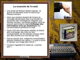 La revanche de l’e-mail Une étude de Nielsen Media l’atteste : la guerre est déclarée entre l’e-mail et les réseaux sociaux. Alors que certains doutent de l’avenir du message électronique face à la montée en puissance des messageries intégrées aux réseaux sociaux, une étude anglaise vient de prouver que lorsqu’il s’agit  d’échanger des informations avec les marketeurs , les consommateurs préfèrent l’e-mail. Seuls 12% des internautes adultes se disent prêt à échanger des infos sur leur consommation sur les réseaux sociaux alors que 96% d’entre eux l’ont fait par mail. Doit-on penser que, malgré les innombrables plaintes relatives aux spams, l’ e-mail a réussi à imposer une image plus intime ? Certains l’appellent le média du « premier pas ». 