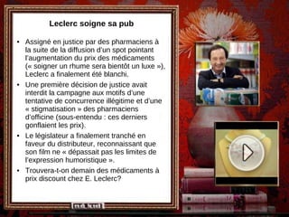 Leclerc soigne sa pub Assigné en justice par des pharmaciens à la suite de la diffusion d’un spot pointant l’augmentation du prix des médicaments (« soigner un rhume sera bientôt un luxe »), Leclerc a finalement été blanchi. Une première décision de justice avait interdit la campagne aux motifs d’une tentative de concurrence illégitime et d’une « stigmatisation » des pharmaciens d’officine (sous-entendu : ces derniers gonflaient les prix). Le législateur a finalement tranché en faveur du distributeur, reconnaissant que son film ne « dépassait pas les limites de l’expression humoristique ». Trouvera-t-on demain des médicaments à prix discount chez E. Leclerc? 