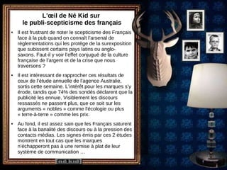 L’œil de Né Kid sur  le publi-scepticisme des français Il est frustrant de noter le scepticisme des Français face à la pub quand on connaît l’arsenal de règlementations qui les protège de la surexposition que subissent certains pays latins ou anglo-saxons. Faut-il y voir l’effet conjugué de la culture française de l’argent et de la crise que nous traversons ? Il est intéressant de rapprocher ces résultats de ceux de l’étude annuelle de l’agence Australie, sortis cette semaine. L’intérêt pour les marques s’y érode, tandis que 74% des sondés déclarent que la publicité les ennuie. Visiblement les discours ressassés ne passent plus, que ce soit sur les arguments « nobles » comme l’écologie ou plus « terre-à-terre » comme les prix. Au fond, il est assez sain que les Français saturent face à la banalité des discours ou à la pression des contacts médias. Les signes émis par ces 2 études montrent en tout cas que les marques n’échapperont pas à une remise à plat de leur système de communication … 