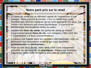 Notre parti pris sur le retail Le  point de vente  est un élément capital de l’expression d’une marque. Vieux comme le monde, c’est un média bien rodé. Nombreuses sont les marques qui se sont approprié ces lieux. Ce média n’en demeure pas moins dynamique : il s’enrichit en permanence d’innovations futiles ou utiles.  Initialement  lieux de vente , les points de vente se muent progressivement en  lieux de vie . Les marques y font vivre des « expériences » à leurs consommateurs.  A travers une balade dans les capitales internationales, voici un panorama des innovations retailing qui nous semblent  prometteuses  ou  pertinentes . Axée sur les lieux de vie, notre série d’été s’est uniquement penchée sur les lieux de vie  physiques . Malgré son évolution fulgurante, cette veille ne traitera donc pas du retail online.  