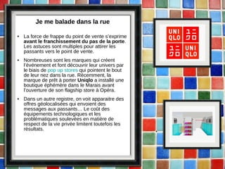 Je me balade dans la rue La force de frappe du point de vente s’exprime  avant le franchissement du pas de la porte . Les astuces sont multiples pour attirer les passants vers le point de vente. Nombreuses sont les marques qui créent l’événement et font découvrir leur univers par le biais de  pop up stores  qui pointent le bout de leur nez dans la rue. Récemment, la marque de prêt à porter  Uniqlo  a installé une boutique éphémère dans le Marais avant l’ouverture de son flagship store à Opéra.  Dans un autre registre, on voit apparaitre des offres géolocalisées qui envoient des messages aux passants… Le coût des équipements technologiques et les problématiques soulevées en matière de respect de la vie privée limitent toutefois les résultats.  