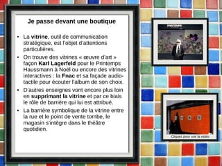 Je passe devant une boutique La  vitrine , outil de communication stratégique, est l’objet d’attentions particulières. On trouve des vitrines « œuvre d’art » façon  Karl Lagerfeld  pour le Printemps Haussmann à Noël ou encore des vitrines interactives : la  Fnac  et sa façade audio-tactile pour écouter l’album de son choix.  D’autres enseignes vont encore plus loin en  supprimant la vitrine  et par ce biais le rôle de barrière qui lui est attribué.  La barrière symbolique de la vitrine entre la rue et le point de vente tombe, le magasin s’intègre dans le théâtre quotidien. Cliquez pour voir la vidéo 