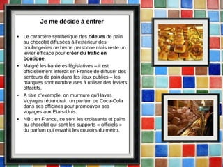 Je me décide à entrer Le caractère synthétique des  odeurs  de pain au chocolat diffusées à l’extérieur des boulangeries ne berne personne mais reste un levier efficace pour  créer du trafic en boutique . Malgré les barrières législatives – il est officiellement interdit en France de diffuser des senteurs de pain dans les lieux publics – les marques sont nombreuses à utiliser des leviers olfactifs.  A titre d’exemple, on murmure qu’Havas Voyages répandrait  un parfum de Coca-Cola dans ses officines pour promouvoir ses voyages aux Etats-Unis. NB : en France, ce sont les croissants et pains au chocolat qui sont les supports « officiels » du parfum qui envahit les couloirs du métro. 