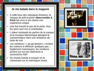 Je me balade dans le magasin A mille lieux des classiques linéaires, la marque de prêt-à-porter  Abercrombie & Fitch  fait vivre à ses clients une expérience unique. Une fois franchi le pas de la porte, tous les sens sont mis à contribution.  L’odeur insistante du parfum de la marque et la musique électronique plongent le consommateur dans une ambiance de boite de nuit.  Les vendeurs / « go go dancers » invitent les visiteurs à effectuer quelques pas... Egalement mannequins, les vendeurs portent sur eux les vêtements & accessoires A&F. On choisit l’article à essayer en le choisissant sur le mannequin vivant. 