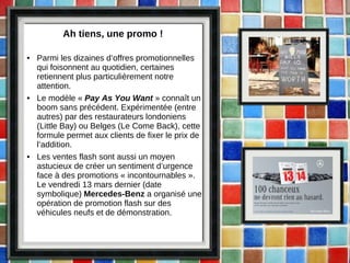 Ah tiens, une promo ! Parmi les dizaines d’offres promotionnelles qui foisonnent au quotidien, certaines retiennent plus particulièrement notre attention. Le modèle «  Pay As You Want   » connaît un boom sans précédent. Expérimentée (entre autres) par des restaurateurs londoniens (Little Bay) ou Belges (Le Come Back), cette formule permet aux clients de fixer le prix de l’addition. Les ventes flash sont aussi un moyen astucieux de créer un sentiment d’urgence face à des promotions « incontournables   ». Le vendredi 13 mars dernier (date symbolique)  Mercedes-Benz  a organisé une opération de promotion flash sur des véhicules neufs et de démonstration. 