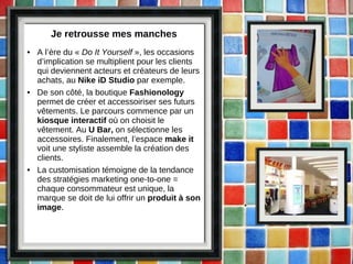Je retrousse mes manches A l’ère du «  Do It Yourself  », les occasions d’implication se multiplient pour les clients qui deviennent acteurs et créateurs de leurs achats, au  Nike iD Studio  par exemple. De son côté, la boutique  Fashionology  permet de créer et accessoiriser ses futurs vêtements. Le parcours commence par un  kiosque interactif  où on choisit le vêtement. Au  U Bar,  on sélectionne les accessoires. Finalement, l’espace  make it  voit une styliste assemble la création des clients. La customisation témoigne de la tendance des stratégies marketing one-to-one = chaque consommateur est unique, la marque se doit de lui offrir un  produit à son image . 