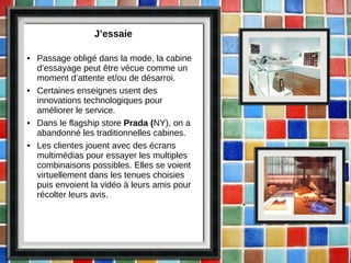 J’essaie Passage obligé dans la mode, la cabine d’essayage peut être vécue comme un moment d’attente et/ou de désarroi. Certaines enseignes usent des innovations technologiques pour améliorer le service. Dans le flagship store  Prada ( NY), on a abandonné les traditionnelles cabines.  Les clientes jouent avec des écrans multimédias pour essayer les multiples combinaisons possibles. Elles se voient virtuellement dans les tenues choisies puis envoient la vidéo à leurs amis pour récolter leurs avis.  