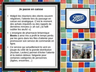 Je passe en caisse Malgré les réactions des clients souvent négatives, l’attente lors du passage en caisse est stratégique. C’est le moment des achats impulsifs ou des rappels de dernières minutes (« ah ouf, j’ai failli oublier les œufs! »). L’enseigne de pharmacie britannique  Boots  a ainsi mis a profit le temps perdu par les gens dans les files d’attente pour promouvoir son service de commande en ligne. Ce service qui actuellement le vent en poupe du côté de la grande distribution (Auchan, Leclerc) permet d’éviter l’attente et la station debout, fatigante pour certaines catégories de personnes (âgées, enceintes…) 